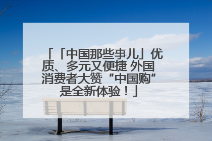 「中国那些事儿」优质、多元又便捷 外国消费者大赞“中国购”是全新体验！