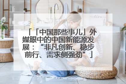 「中国那些事儿」外媒眼中的中国新能源发展：“非凡创新、稳步前行、需求侧强劲”