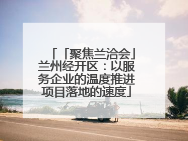 「聚焦兰洽会」兰州经开区：以服务企业的温度推进项目落地的速度