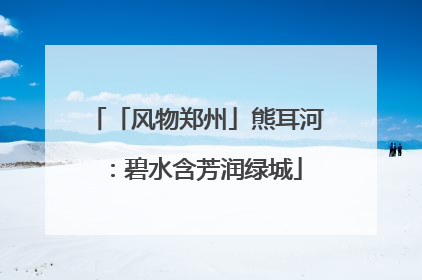 「风物郑州」熊耳河：碧水含芳润绿城