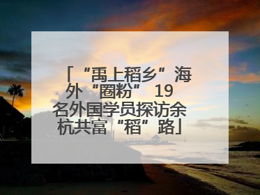 “禹上稻乡”海外“圈粉” 19名外国学员探访余杭共富“稻”路