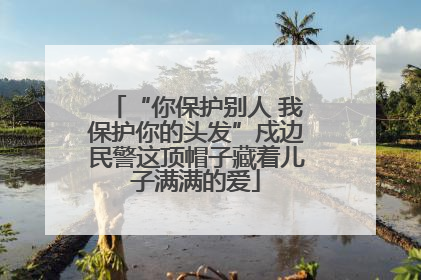 “你保护别人 我保护你的头发”戍边民警这顶帽子藏着儿子满满的爱