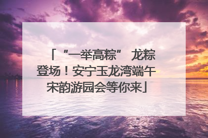 “一举高粽” 龙粽登场！安宁玉龙湾端午宋韵游园会等你来
