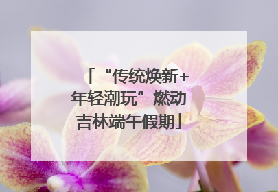 “传统焕新+年轻潮玩”燃动吉林端午假期