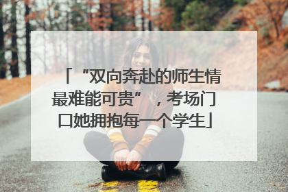 “双向奔赴的师生情最难能可贵”，考场门口她拥抱每一个学生