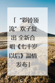 “彩铃顶流”欢子复出 全新合唱《七十岁以后》温情发布