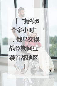 “持续6个多小时”，俄乌交换战俘期间互袭首都地区