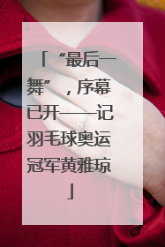 “最后一舞”，序幕已开——记羽毛球奥运冠军黄雅琼