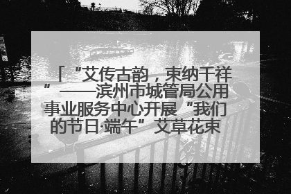 “艾传古韵，束纳千祥”——滨州市城管局公用事业服务中心开展“我们的节日·端午”艾草花束制作主题活动