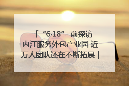 “6·18” 前探访内江服务外包产业园 近万人团队还在不断拓展｜内江东兴“红”在哪⑤
