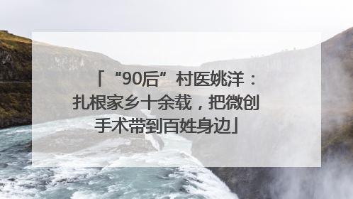 “90后”村医姚洋：扎根家乡十余载，把微创手术带到百姓身边