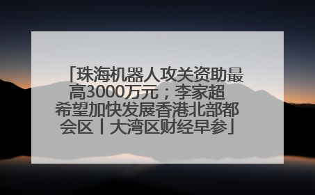 珠海机器人攻关资助最高3000万元；李家超希望加快发展香港北部都会区丨大湾区财经早参