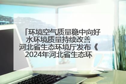 环境空气质量稳中向好 水环境质量持续改善 河北省生态环境厅发布《2024年河北省生态环境状况公报》
