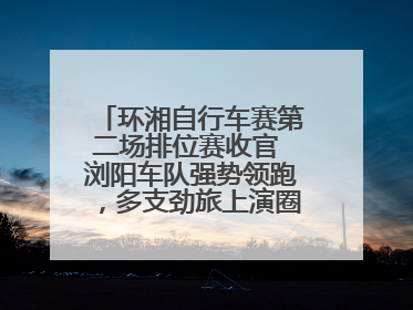 环湘自行车赛第二场排位赛收官 浏阳车队强势领跑，多支劲旅上演圈数拉锯战