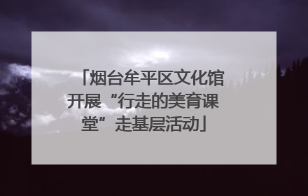 烟台牟平区文化馆开展“行走的美育课堂”走基层活动