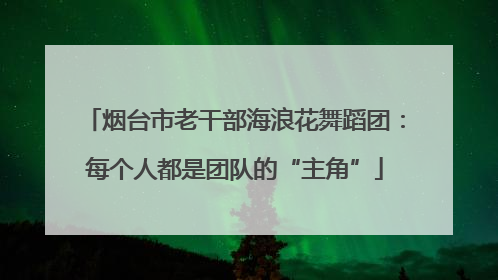 烟台市老干部海浪花舞蹈团：每个人都是团队的“主角”