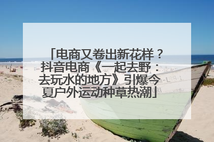 电商又卷出新花样？抖音电商《一起去野：去玩水的地方》引爆今夏户外运动种草热潮