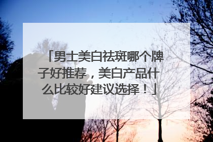 男士美白祛斑哪个牌子好推荐，美白产品什么比较好建议选择！