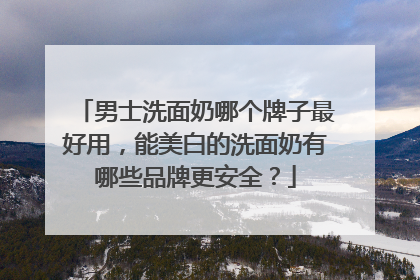 男士洗面奶哪个牌子最好用，能美白的洗面奶有哪些品牌更安全？