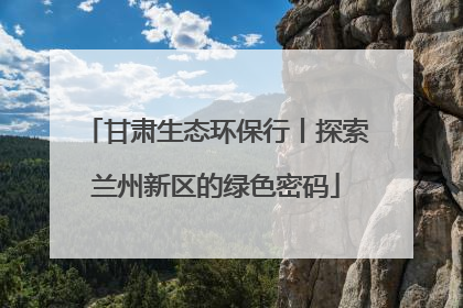 甘肃生态环保行丨探索兰州新区的绿色密码