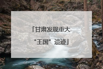 甘肃发现重大“王国”遗迹