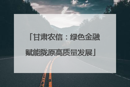 甘肃农信：绿色金融赋能陇原高质量发展