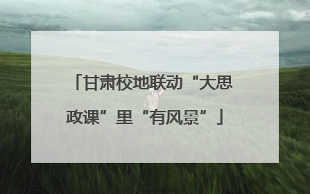 甘肃校地联动“大思政课”里“有风景”
