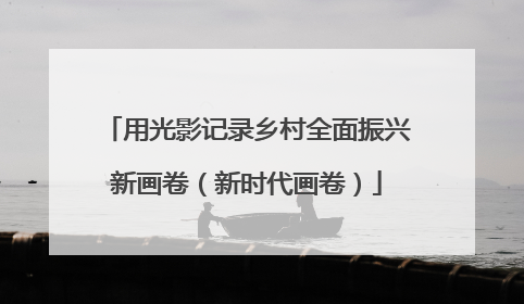 用光影记录乡村全面振兴新画卷（新时代画卷）