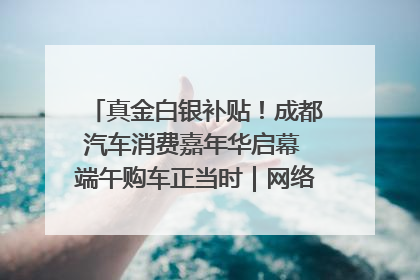 真金白银补贴！成都汽车消费嘉年华启幕 端午购车正当时｜网络中国节·端午