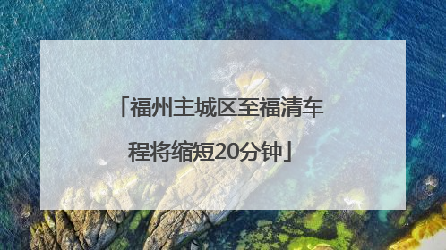 福州主城区至福清车程将缩短20分钟