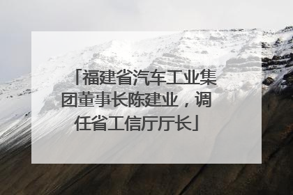 福建省汽车工业集团董事长陈建业，调任省工信厅厅长