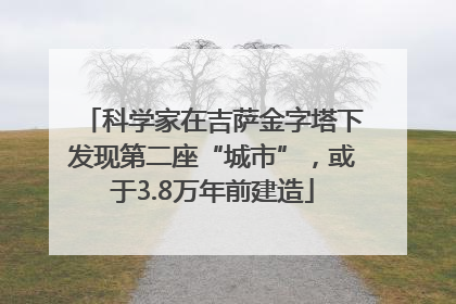 科学家在吉萨金字塔下发现第二座“城市”，或于3.8万年前建造