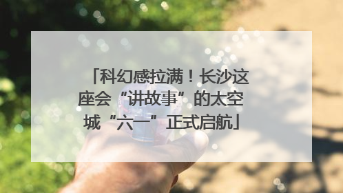 科幻感拉满！长沙这座会“讲故事”的太空城“六一”正式启航