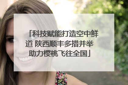 科技赋能打造空中鲜道 陕西顺丰多措并举助力樱桃飞往全国