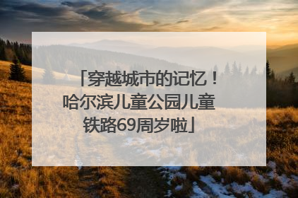 穿越城市的记忆！哈尔滨儿童公园儿童铁路69周岁啦