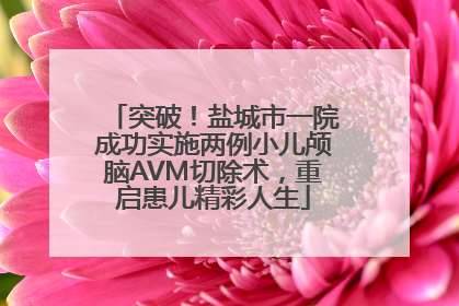 突破！盐城市一院成功实施两例小儿颅脑AVM切除术，重启患儿精彩人生