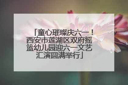 童心璀璨庆六一！西安市莲湖区双府摇篮幼儿园迎六一文艺汇演圆满举行