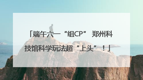 端午六一“组CP” 郑州科技馆科学玩法超“上头”！