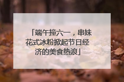 端午撞六一，串妹花式冰粉掀起节日经济的美食热浪