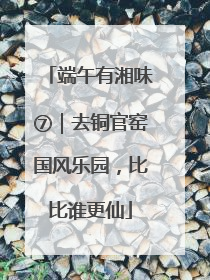 端午有湘味⑦｜去铜官窑国风乐园，比比谁更仙
