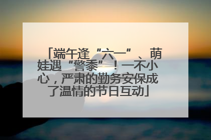 端午逢“六一”、萌娃遇“警黍”！一不小心，严肃的勤务安保成了温情的节日互动
