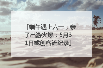 端午遇上六一，亲子出游火爆：5月31日或创客流纪录