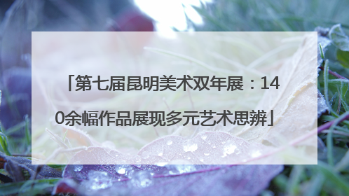 第七届昆明美术双年展：140余幅作品展现多元艺术思辨
