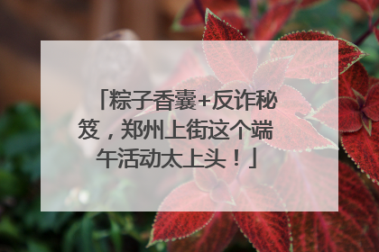 粽子香囊+反诈秘笈，郑州上街这个端午活动太上头！