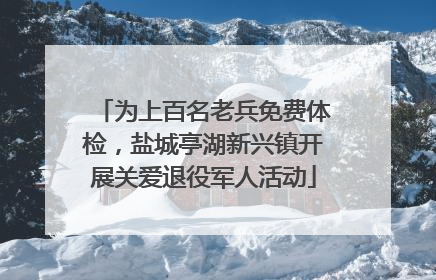 为上百名老兵免费体检，盐城亭湖新兴镇开展关爱退役军人活动
