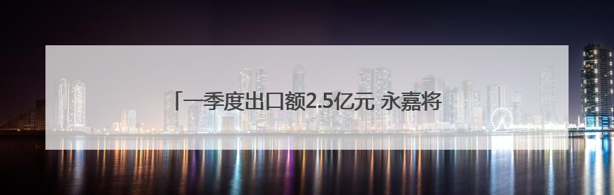 一季度出口额2.5亿元 永嘉将二手汽车卖向20多个国家和地区