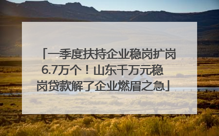 一季度扶持企业稳岗扩岗6.7万个！山东千万元稳岗贷款解了企业燃眉之急