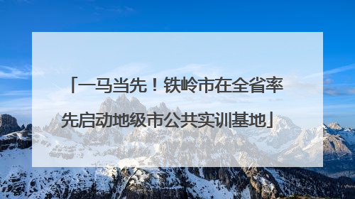 一马当先！铁岭市在全省率先启动地级市公共实训基地