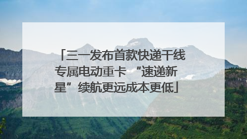 三一发布首款快递干线专属电动重卡 “速递新星”续航更远成本更低