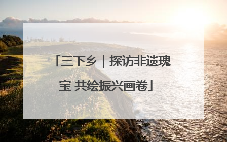 三下乡｜探访非遗瑰宝 共绘振兴画卷